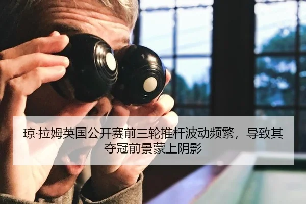 琼·拉姆英国公开赛前三轮推杆波动频繁，导致其夺冠前景蒙上阴影