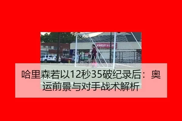 哈里森若以12秒35破纪录后：奥运前景与对手战术解析